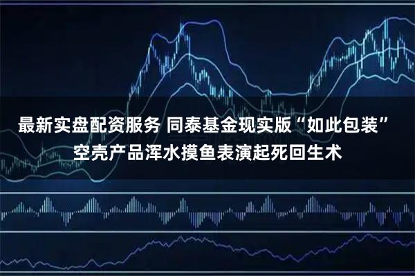 最新实盘配资服务 同泰基金现实版“如此包装” 空壳产品浑水摸鱼表演起死回生术