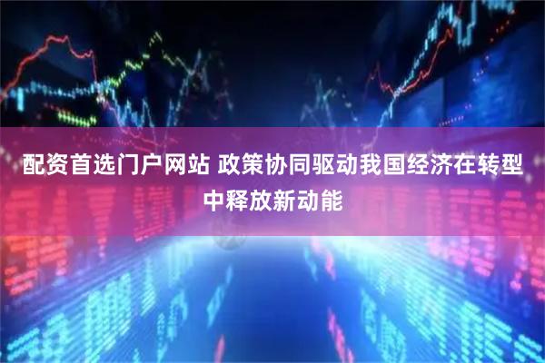 配资首选门户网站 政策协同驱动我国经济在转型中释放新动能