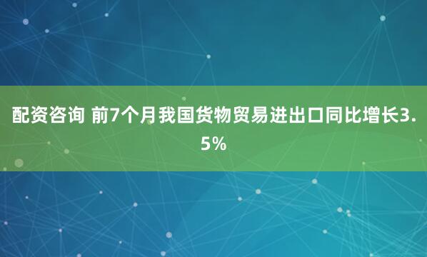 配资咨询 前7个月我国货物贸易进出口同比增长3.5%