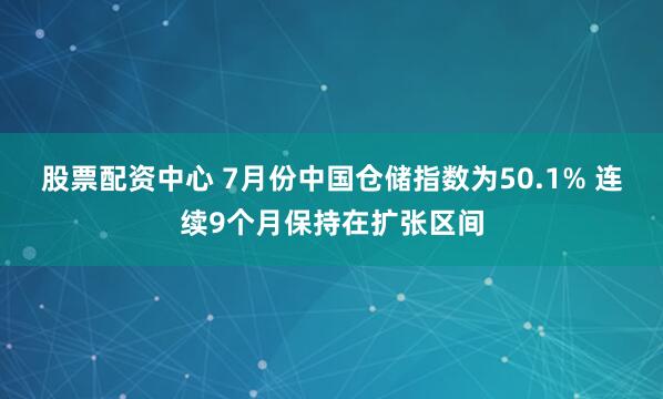 股票配资中心 7月份中国仓储指数为50.1% 连续9个月保持在扩张区间
