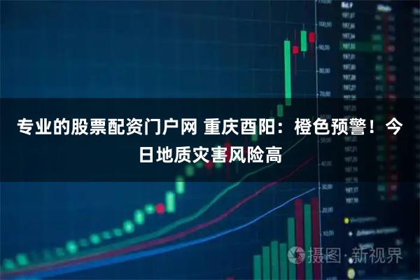 专业的股票配资门户网 重庆酉阳：橙色预警！今日地质灾害风险高