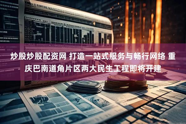 炒股炒股配资网 打造一站式服务与畅行网络 重庆巴南道角片区两大民生工程即将开建