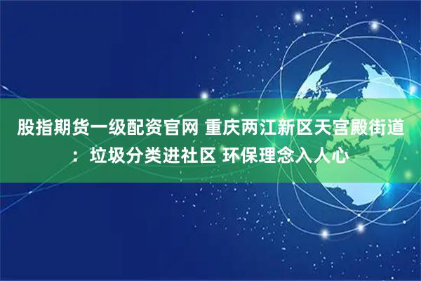 股指期货一级配资官网 重庆两江新区天宫殿街道：垃圾分类进社区 环保理念入人心
