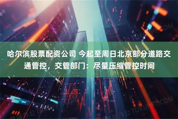 哈尔滨股票配资公司 今起至周日北京部分道路交通管控，交管部门：尽量压缩管控时间