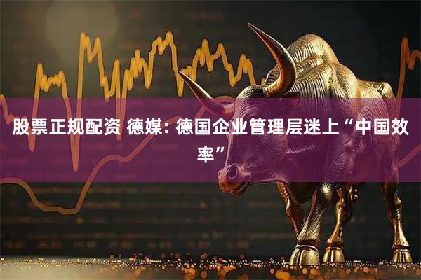 股票正规配资 德媒: 德国企业管理层迷上“中国效率”