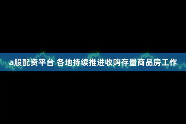 a股配资平台 各地持续推进收购存量商品房工作