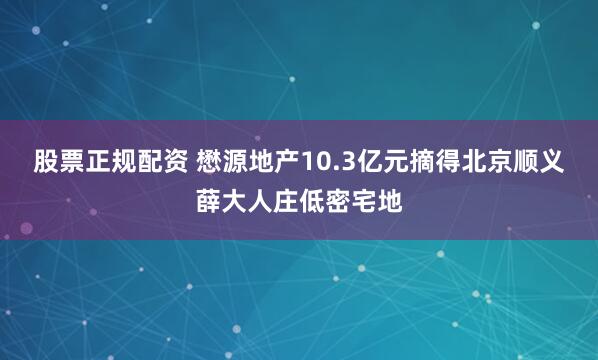 股票正规配资 懋源地产10.3亿元摘得北京顺义薛大人庄低密宅地