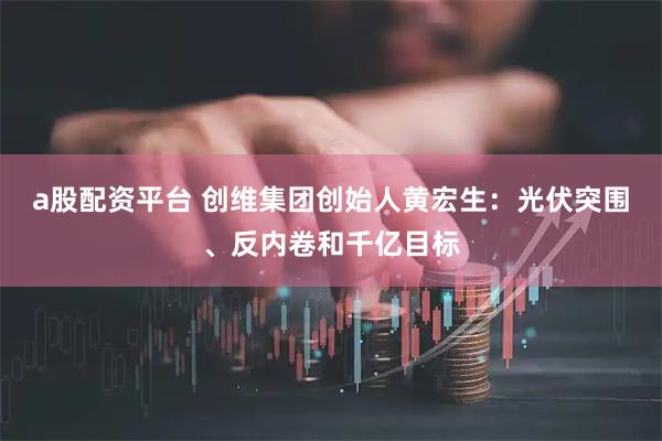 a股配资平台 创维集团创始人黄宏生：光伏突围、反内卷和千亿目标