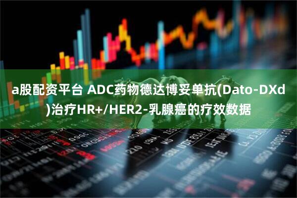 a股配资平台 ADC药物德达博妥单抗(Dato-DXd)治疗HR+/HER2-乳腺癌的疗效数据