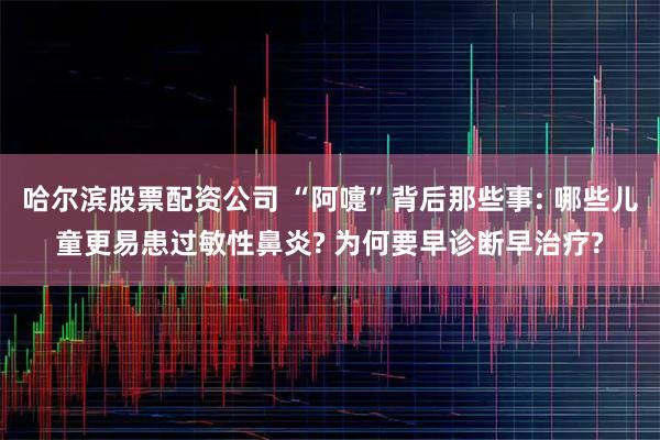 哈尔滨股票配资公司 “阿嚏”背后那些事: 哪些儿童更易患过敏性鼻炎? 为何要早诊断早治疗?