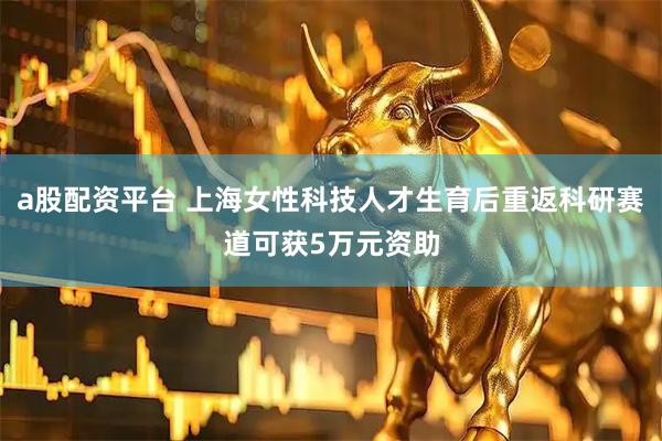 a股配资平台 上海女性科技人才生育后重返科研赛道可获5万元资助