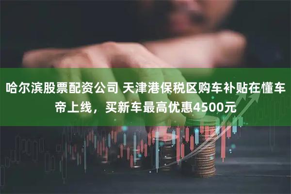 哈尔滨股票配资公司 天津港保税区购车补贴在懂车帝上线，买新车最高优惠4500元