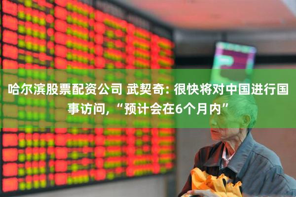 哈尔滨股票配资公司 武契奇: 很快将对中国进行国事访问, “预计会在6个月内”