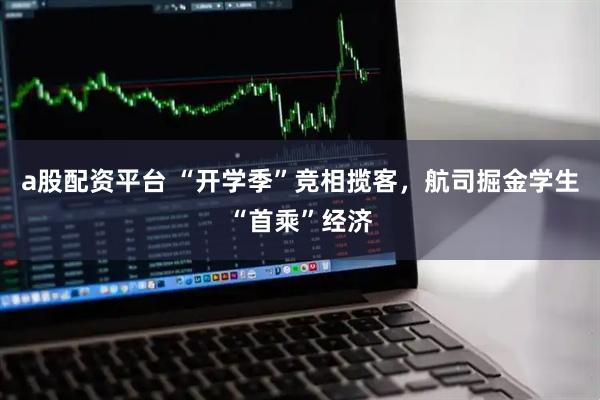 a股配资平台 “开学季”竞相揽客，航司掘金学生“首乘”经济