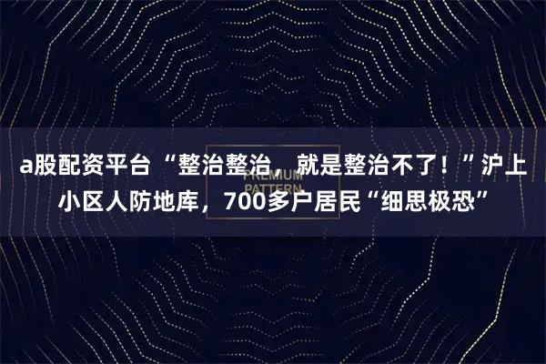 a股配资平台 “整治整治，就是整治不了！”沪上小区人防地库，700多户居民“细思极恐”