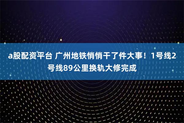 a股配资平台 广州地铁悄悄干了件大事！1号线2号线89公里换轨大修完成