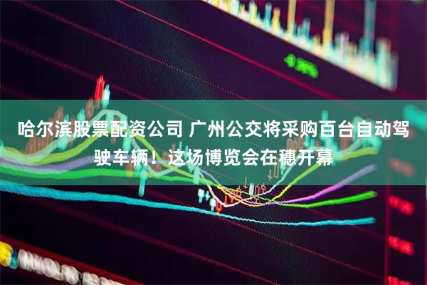 哈尔滨股票配资公司 广州公交将采购百台自动驾驶车辆！这场博览会在穗开幕
