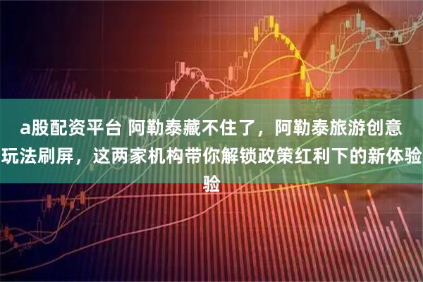 a股配资平台 阿勒泰藏不住了，阿勒泰旅游创意玩法刷屏，这两家机构带你解锁政策红利下的新体验