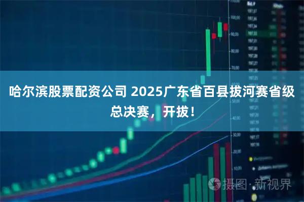 哈尔滨股票配资公司 2025广东省百县拔河赛省级总决赛，开拔！