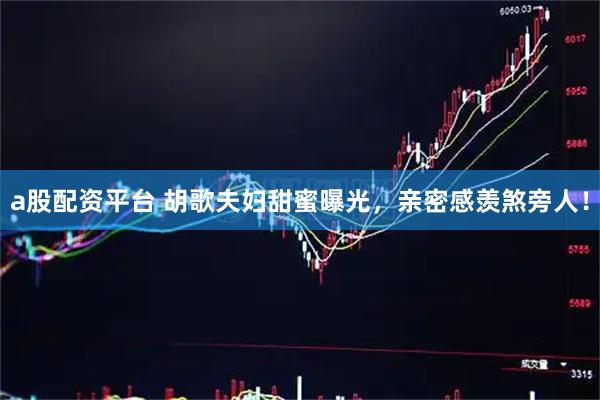 a股配资平台 胡歌夫妇甜蜜曝光，亲密感羡煞旁人！