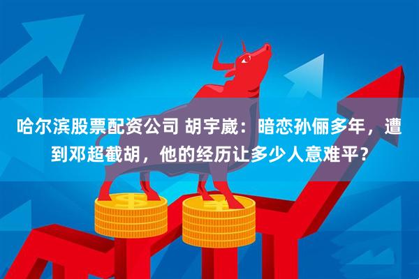 哈尔滨股票配资公司 胡宇崴：暗恋孙俪多年，遭到邓超截胡，他的经历让多少人意难平？