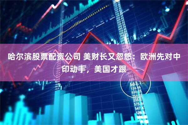 哈尔滨股票配资公司 美财长又忽悠：欧洲先对中印动手，美国才跟