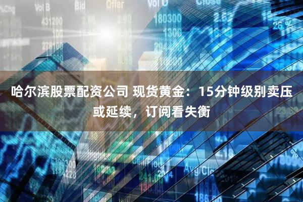哈尔滨股票配资公司 现货黄金：15分钟级别卖压或延续，订阅看失衡