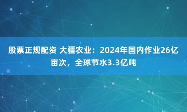 股票正规配资 大疆农业：2024年国内作业26亿亩次，全球节水3.3亿吨