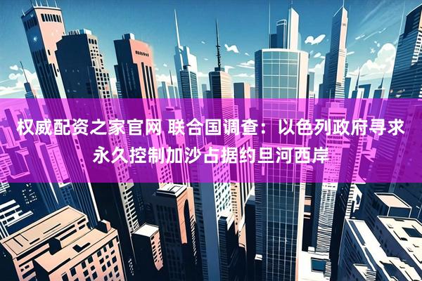 权威配资之家官网 联合国调查：以色列政府寻求永久控制加沙占据约旦河西岸