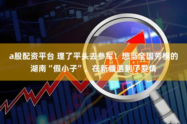 a股配资平台 理了平头去参军！想当全国劳模的湖南“假小子”，在新疆遇到了爱情