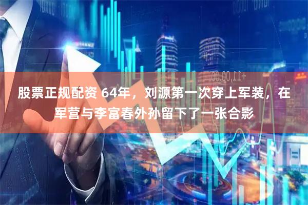 股票正规配资 64年，刘源第一次穿上军装，在军营与李富春外孙留下了一张合影