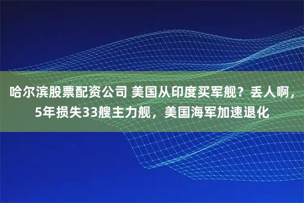 哈尔滨股票配资公司 美国从印度买军舰？丢人啊，5年损失33艘主力舰，美国海军加速退化