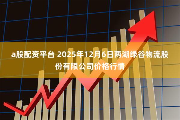a股配资平台 2025年12月6日两湖绿谷物流股份有限公司价格行情