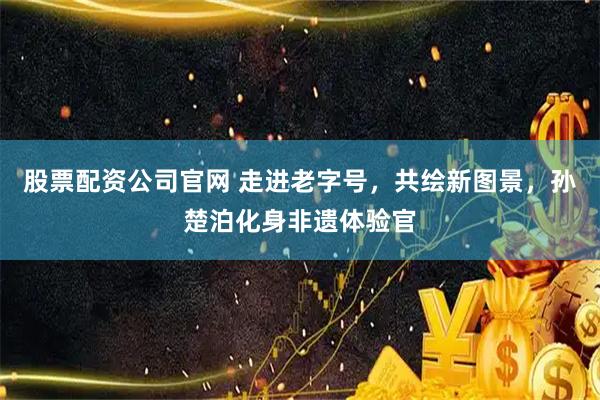 股票配资公司官网 走进老字号，共绘新图景，孙楚泊化身非遗体验官