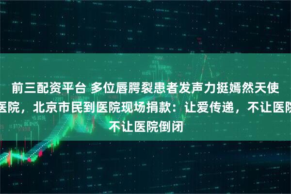 前三配资平台 多位唇腭裂患者发声力挺嫣然天使儿童医院，北京市民到医院现场捐款：让爱传递，不让医院倒闭