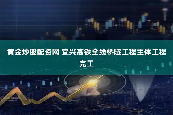 黄金炒股配资网 宜兴高铁全线桥隧工程主体工程完工