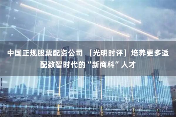 中国正规股票配资公司 【光明时评】培养更多适配数智时代的“新商科”人才