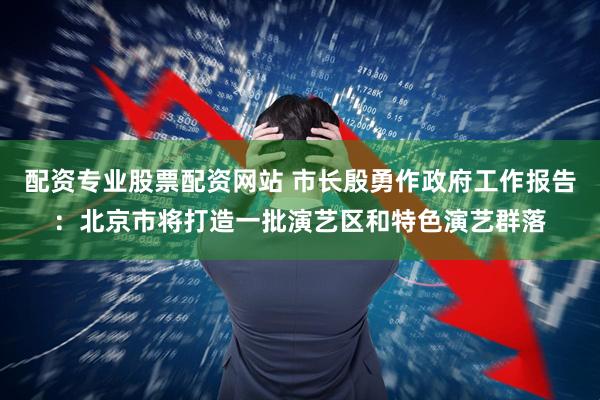 配资专业股票配资网站 市长殷勇作政府工作报告：北京市将打造一批演艺区和特色演艺群落