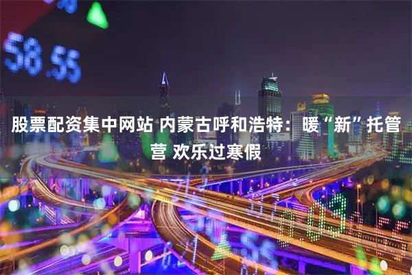 股票配资集中网站 内蒙古呼和浩特：暖“新”托管营 欢乐过寒假