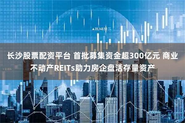 长沙股票配资平台 首批募集资金超300亿元 商业不动产REITs助力房企盘活存量资产