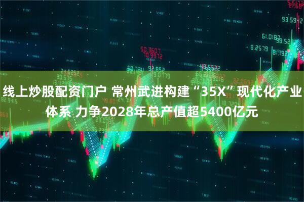 线上炒股配资门户 常州武进构建“35X”现代化产业体系 力争2028年总产值超5400亿元