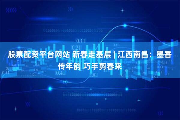 股票配资平台网站 新春走基层 | 江西南昌：墨香传年韵 巧手剪春来