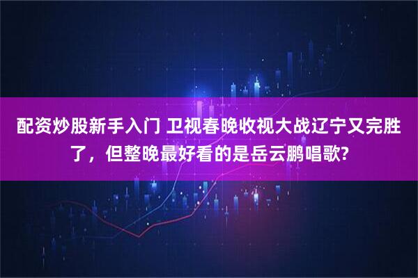 配资炒股新手入门 卫视春晚收视大战辽宁又完胜了，但整晚最好看的是岳云鹏唱歌?