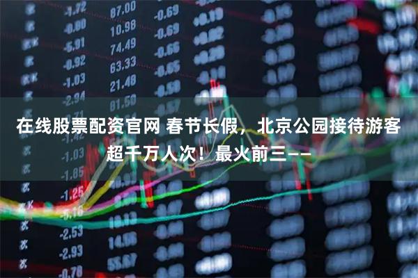 在线股票配资官网 春节长假，北京公园接待游客超千万人次！最火前三——