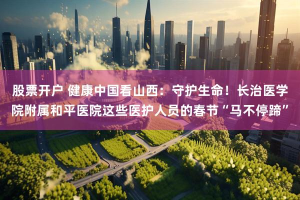 股票开户 健康中国看山西：守护生命！长治医学院附属和平医院这些医护人员的春节“马不停蹄”