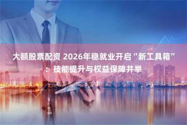 大额股票配资 2026年稳就业开启“新工具箱”：技能提升与权益保障并举