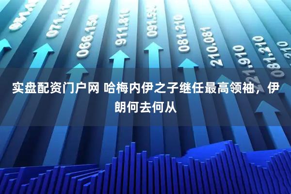 实盘配资门户网 哈梅内伊之子继任最高领袖，伊朗何去何从