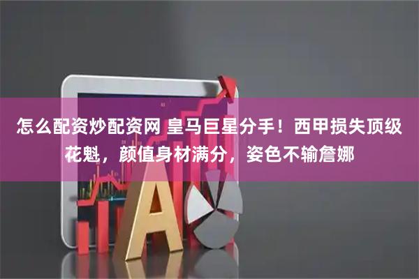 怎么配资炒配资网 皇马巨星分手!西甲损失顶级花魁,颜值身材满分,姿色不输詹娜