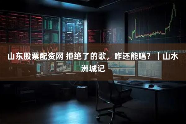 山东股票配资网 拒绝了的歌，咋还能唱？｜山水洲城记