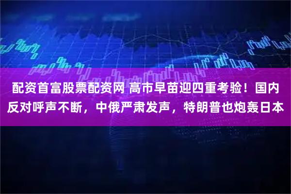 配资首富股票配资网 高市早苗迎四重考验！国内反对呼声不断，中俄严肃发声，特朗普也炮轰日本